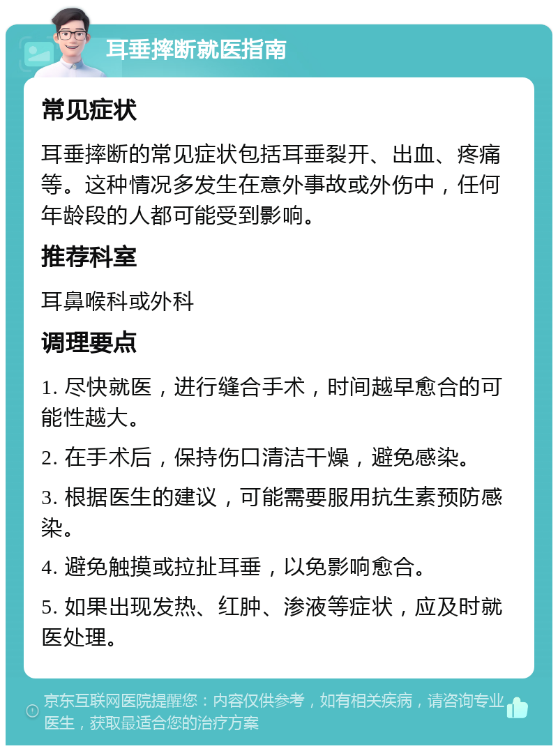 耳垂摔断就医指南 常见症状 耳垂摔断的常见症状包括耳垂裂开、出血、疼痛等。这种情况多发生在意外事故或外伤中，任何年龄段的人都可能受到影响。 推荐科室 耳鼻喉科或外科 调理要点 1. 尽快就医，进行缝合手术，时间越早愈合的可能性越大。 2. 在手术后，保持伤口清洁干燥，避免感染。 3. 根据医生的建议，可能需要服用抗生素预防感染。 4. 避免触摸或拉扯耳垂，以免影响愈合。 5. 如果出现发热、红肿、渗液等症状，应及时就医处理。