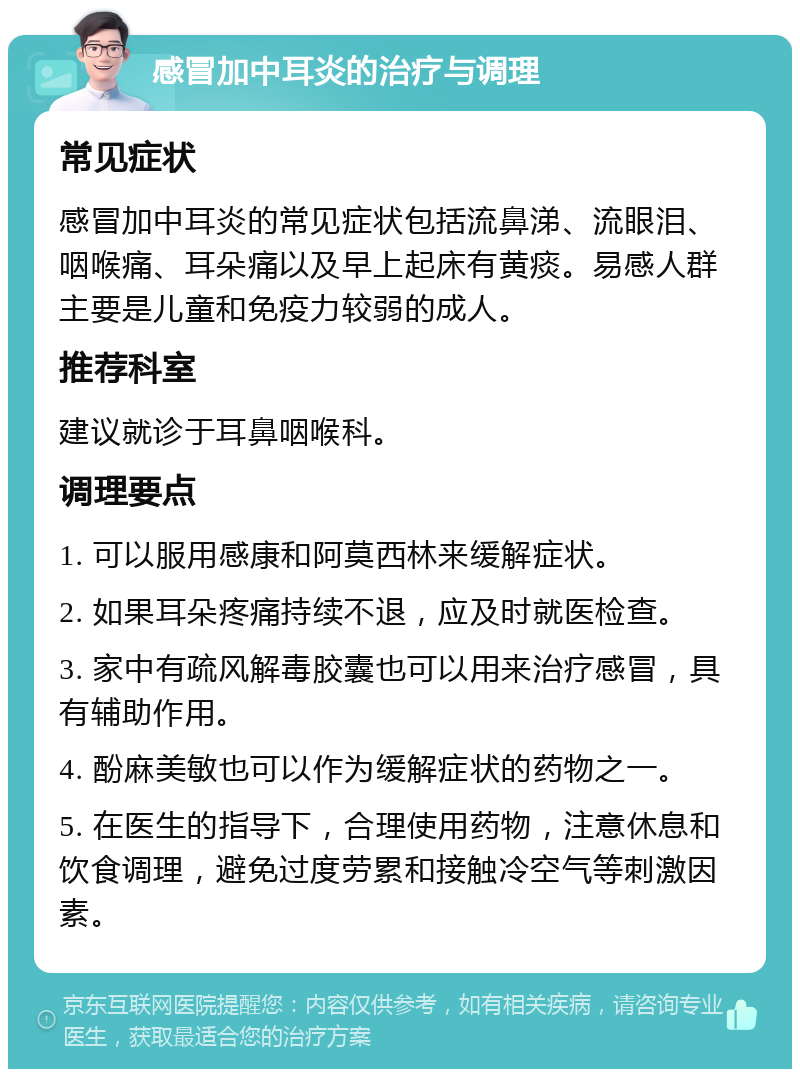 感冒加中耳炎的治疗与调理 常见症状 感冒加中耳炎的常见症状包括流鼻涕、流眼泪、咽喉痛、耳朵痛以及早上起床有黄痰。易感人群主要是儿童和免疫力较弱的成人。 推荐科室 建议就诊于耳鼻咽喉科。 调理要点 1. 可以服用感康和阿莫西林来缓解症状。 2. 如果耳朵疼痛持续不退，应及时就医检查。 3. 家中有疏风解毒胶囊也可以用来治疗感冒，具有辅助作用。 4. 酚麻美敏也可以作为缓解症状的药物之一。 5. 在医生的指导下，合理使用药物，注意休息和饮食调理，避免过度劳累和接触冷空气等刺激因素。