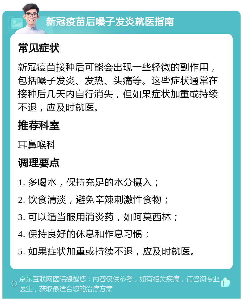 新冠疫苗后嗓子发炎就医指南 常见症状 新冠疫苗接种后可能会出现一些轻微的副作用，包括嗓子发炎、发热、头痛等。这些症状通常在接种后几天内自行消失，但如果症状加重或持续不退，应及时就医。 推荐科室 耳鼻喉科 调理要点 1. 多喝水，保持充足的水分摄入； 2. 饮食清淡，避免辛辣刺激性食物； 3. 可以适当服用消炎药，如阿莫西林； 4. 保持良好的休息和作息习惯； 5. 如果症状加重或持续不退，应及时就医。