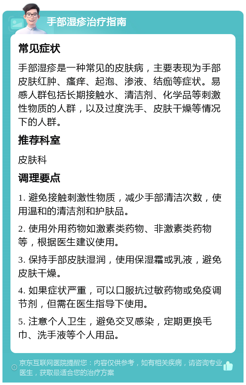 手部湿疹治疗指南 常见症状 手部湿疹是一种常见的皮肤病，主要表现为手部皮肤红肿、瘙痒、起泡、渗液、结痂等症状。易感人群包括长期接触水、清洁剂、化学品等刺激性物质的人群，以及过度洗手、皮肤干燥等情况下的人群。 推荐科室 皮肤科 调理要点 1. 避免接触刺激性物质，减少手部清洁次数，使用温和的清洁剂和护肤品。 2. 使用外用药物如激素类药物、非激素类药物等，根据医生建议使用。 3. 保持手部皮肤湿润，使用保湿霜或乳液，避免皮肤干燥。 4. 如果症状严重，可以口服抗过敏药物或免疫调节剂，但需在医生指导下使用。 5. 注意个人卫生，避免交叉感染，定期更换毛巾、洗手液等个人用品。