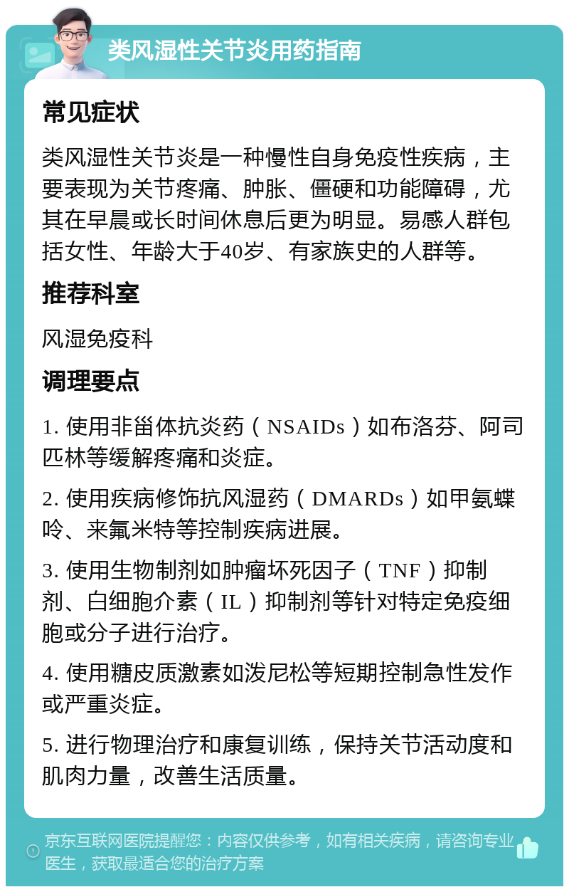 类风湿性关节炎用药指南 常见症状 类风湿性关节炎是一种慢性自身免疫性疾病，主要表现为关节疼痛、肿胀、僵硬和功能障碍，尤其在早晨或长时间休息后更为明显。易感人群包括女性、年龄大于40岁、有家族史的人群等。 推荐科室 风湿免疫科 调理要点 1. 使用非甾体抗炎药（NSAIDs）如布洛芬、阿司匹林等缓解疼痛和炎症。 2. 使用疾病修饰抗风湿药（DMARDs）如甲氨蝶呤、来氟米特等控制疾病进展。 3. 使用生物制剂如肿瘤坏死因子（TNF）抑制剂、白细胞介素（IL）抑制剂等针对特定免疫细胞或分子进行治疗。 4. 使用糖皮质激素如泼尼松等短期控制急性发作或严重炎症。 5. 进行物理治疗和康复训练，保持关节活动度和肌肉力量，改善生活质量。