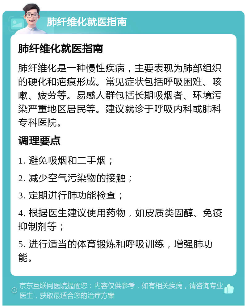 肺纤维化就医指南 肺纤维化就医指南 肺纤维化是一种慢性疾病，主要表现为肺部组织的硬化和疤痕形成。常见症状包括呼吸困难、咳嗽、疲劳等。易感人群包括长期吸烟者、环境污染严重地区居民等。建议就诊于呼吸内科或肺科专科医院。 调理要点 1. 避免吸烟和二手烟； 2. 减少空气污染物的接触； 3. 定期进行肺功能检查； 4. 根据医生建议使用药物，如皮质类固醇、免疫抑制剂等； 5. 进行适当的体育锻炼和呼吸训练，增强肺功能。