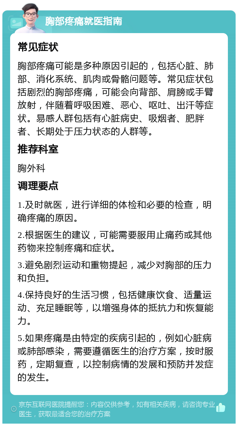 胸部疼痛就医指南 常见症状 胸部疼痛可能是多种原因引起的，包括心脏、肺部、消化系统、肌肉或骨骼问题等。常见症状包括剧烈的胸部疼痛，可能会向背部、肩膀或手臂放射，伴随着呼吸困难、恶心、呕吐、出汗等症状。易感人群包括有心脏病史、吸烟者、肥胖者、长期处于压力状态的人群等。 推荐科室 胸外科 调理要点 1.及时就医，进行详细的体检和必要的检查，明确疼痛的原因。 2.根据医生的建议，可能需要服用止痛药或其他药物来控制疼痛和症状。 3.避免剧烈运动和重物提起，减少对胸部的压力和负担。 4.保持良好的生活习惯，包括健康饮食、适量运动、充足睡眠等，以增强身体的抵抗力和恢复能力。 5.如果疼痛是由特定的疾病引起的，例如心脏病或肺部感染，需要遵循医生的治疗方案，按时服药，定期复查，以控制病情的发展和预防并发症的发生。