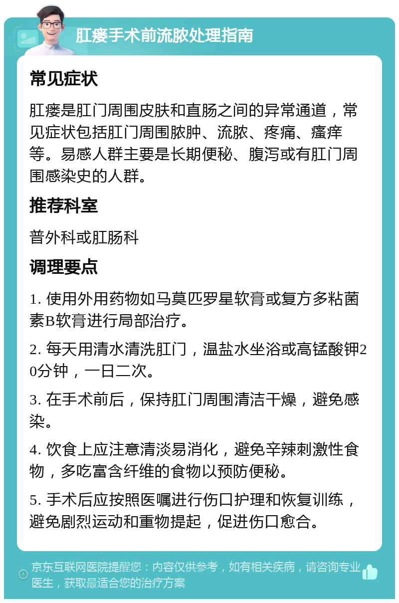 肛瘘手术前流脓处理指南 常见症状 肛瘘是肛门周围皮肤和直肠之间的异常通道，常见症状包括肛门周围脓肿、流脓、疼痛、瘙痒等。易感人群主要是长期便秘、腹泻或有肛门周围感染史的人群。 推荐科室 普外科或肛肠科 调理要点 1. 使用外用药物如马莫匹罗星软膏或复方多粘菌素B软膏进行局部治疗。 2. 每天用清水清洗肛门，温盐水坐浴或高锰酸钾20分钟，一日二次。 3. 在手术前后，保持肛门周围清洁干燥，避免感染。 4. 饮食上应注意清淡易消化，避免辛辣刺激性食物，多吃富含纤维的食物以预防便秘。 5. 手术后应按照医嘱进行伤口护理和恢复训练，避免剧烈运动和重物提起，促进伤口愈合。