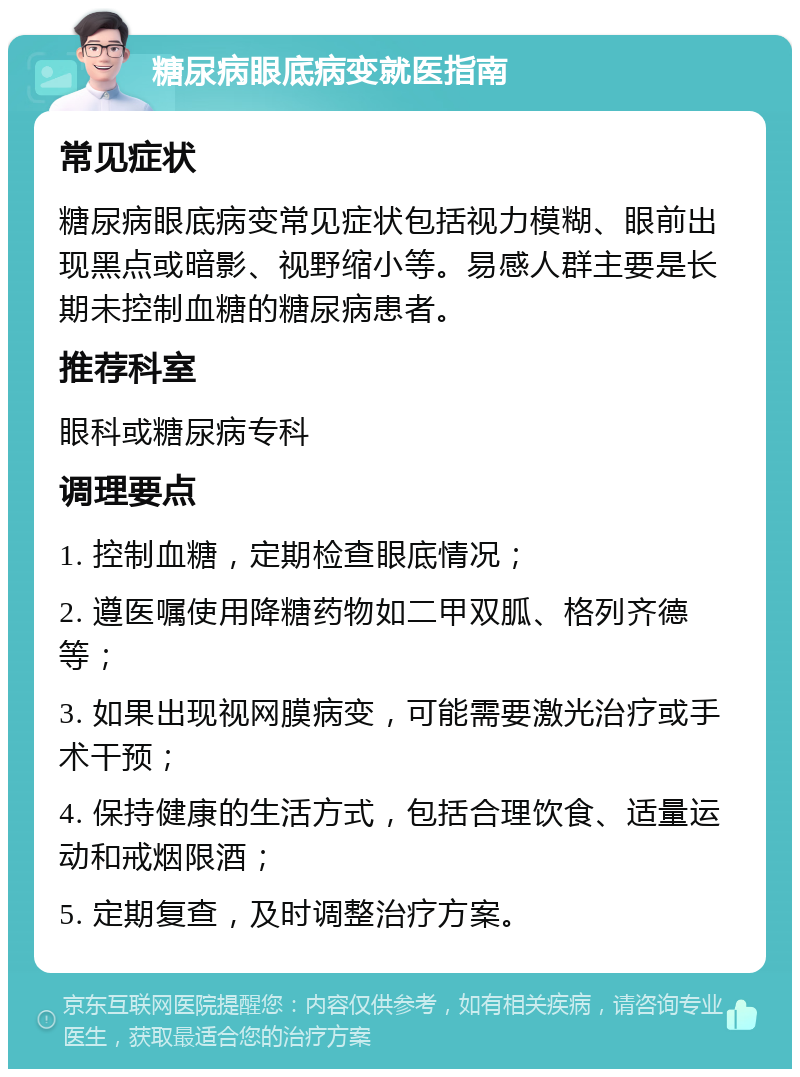 糖尿病眼底病变就医指南 常见症状 糖尿病眼底病变常见症状包括视力模糊、眼前出现黑点或暗影、视野缩小等。易感人群主要是长期未控制血糖的糖尿病患者。 推荐科室 眼科或糖尿病专科 调理要点 1. 控制血糖，定期检查眼底情况； 2. 遵医嘱使用降糖药物如二甲双胍、格列齐德等； 3. 如果出现视网膜病变，可能需要激光治疗或手术干预； 4. 保持健康的生活方式，包括合理饮食、适量运动和戒烟限酒； 5. 定期复查，及时调整治疗方案。