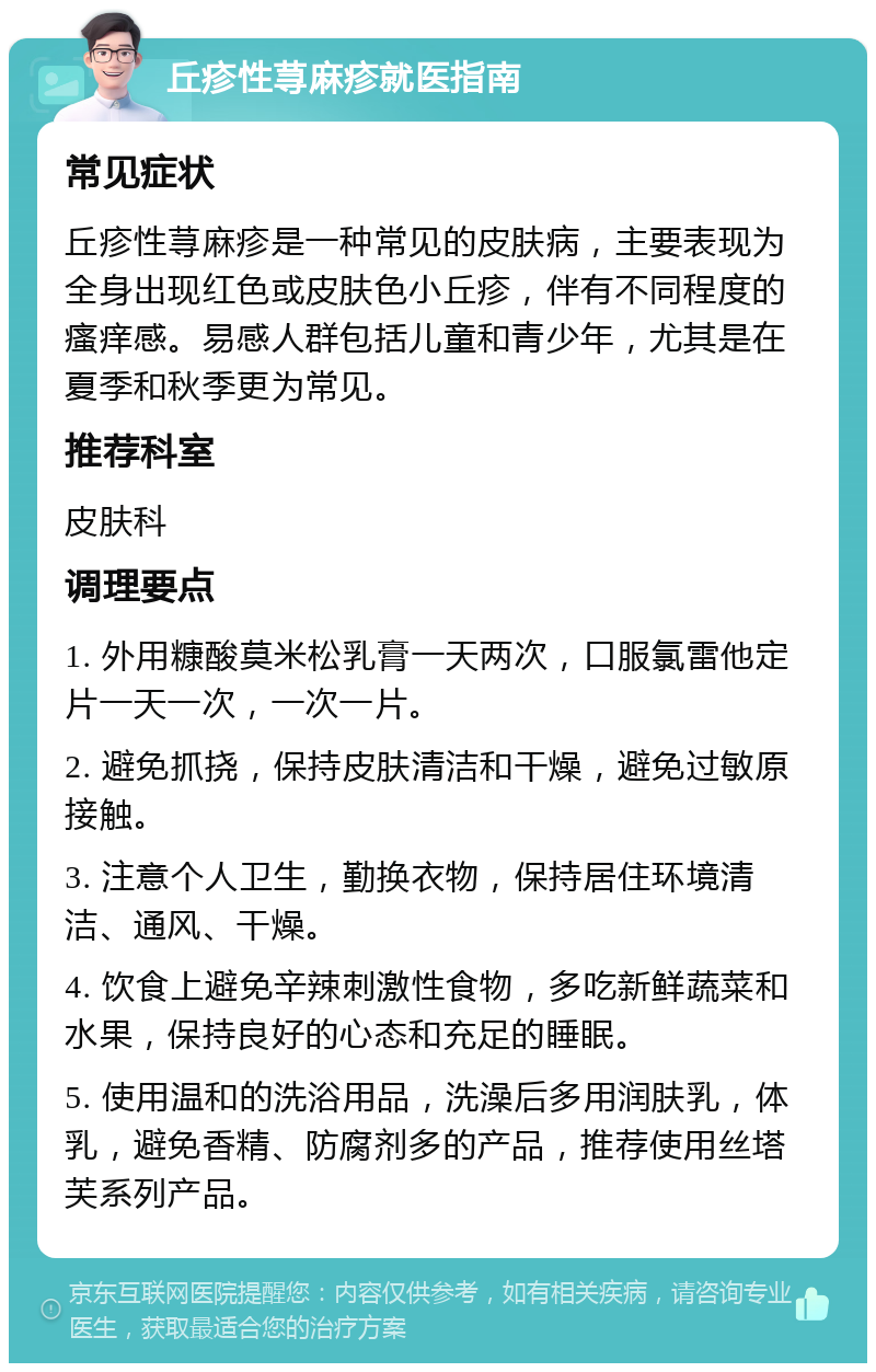 丘疹性荨麻疹就医指南 常见症状 丘疹性荨麻疹是一种常见的皮肤病，主要表现为全身出现红色或皮肤色小丘疹，伴有不同程度的瘙痒感。易感人群包括儿童和青少年，尤其是在夏季和秋季更为常见。 推荐科室 皮肤科 调理要点 1. 外用糠酸莫米松乳膏一天两次，口服氯雷他定片一天一次，一次一片。 2. 避免抓挠，保持皮肤清洁和干燥，避免过敏原接触。 3. 注意个人卫生，勤换衣物，保持居住环境清洁、通风、干燥。 4. 饮食上避免辛辣刺激性食物，多吃新鲜蔬菜和水果，保持良好的心态和充足的睡眠。 5. 使用温和的洗浴用品，洗澡后多用润肤乳，体乳，避免香精、防腐剂多的产品，推荐使用丝塔芙系列产品。