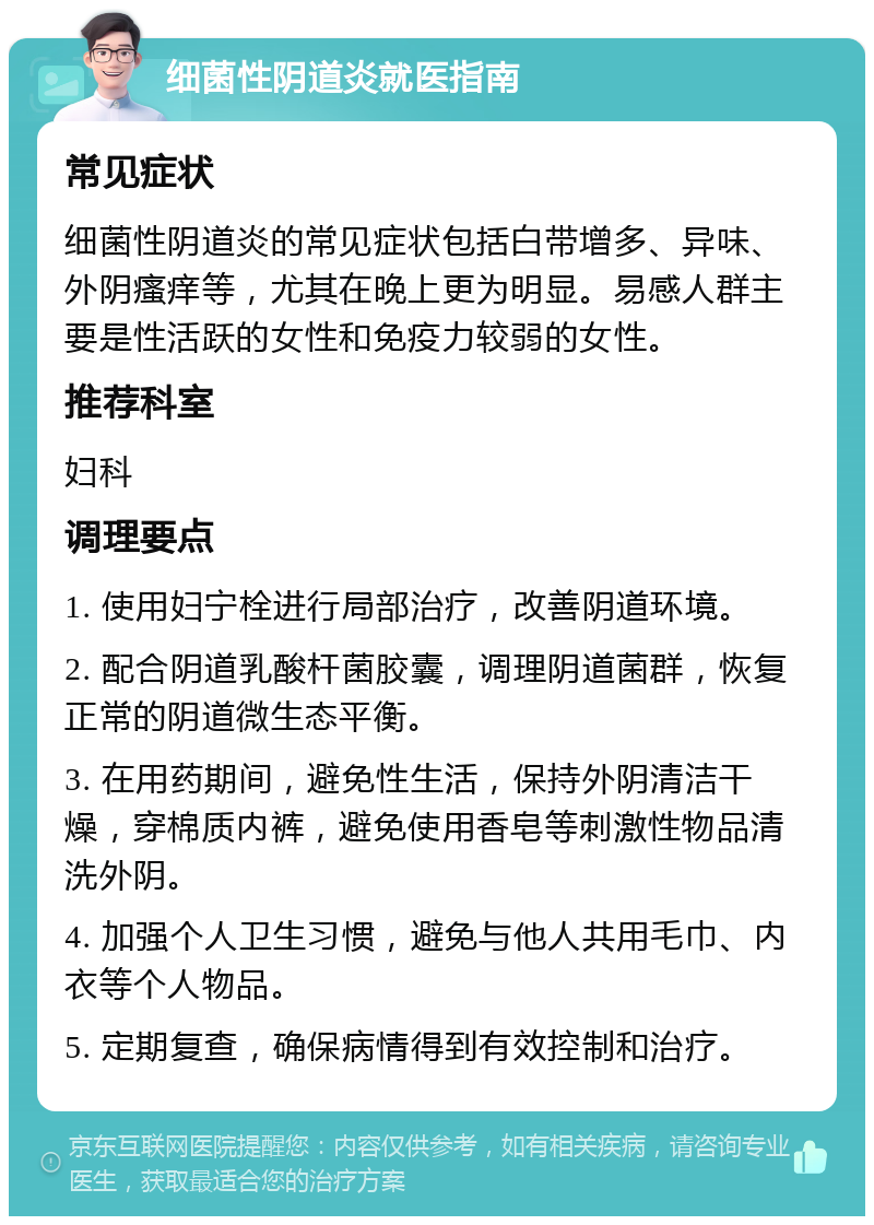 细菌性阴道炎就医指南 常见症状 细菌性阴道炎的常见症状包括白带增多、异味、外阴瘙痒等，尤其在晚上更为明显。易感人群主要是性活跃的女性和免疫力较弱的女性。 推荐科室 妇科 调理要点 1. 使用妇宁栓进行局部治疗，改善阴道环境。 2. 配合阴道乳酸杆菌胶囊，调理阴道菌群，恢复正常的阴道微生态平衡。 3. 在用药期间，避免性生活，保持外阴清洁干燥，穿棉质内裤，避免使用香皂等刺激性物品清洗外阴。 4. 加强个人卫生习惯，避免与他人共用毛巾、内衣等个人物品。 5. 定期复查，确保病情得到有效控制和治疗。