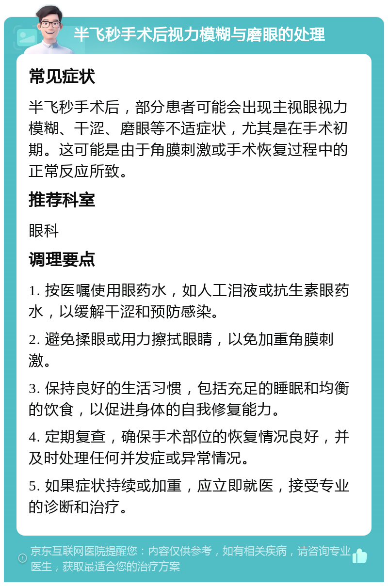 半飞秒手术后视力模糊与磨眼的处理 常见症状 半飞秒手术后，部分患者可能会出现主视眼视力模糊、干涩、磨眼等不适症状，尤其是在手术初期。这可能是由于角膜刺激或手术恢复过程中的正常反应所致。 推荐科室 眼科 调理要点 1. 按医嘱使用眼药水，如人工泪液或抗生素眼药水，以缓解干涩和预防感染。 2. 避免揉眼或用力擦拭眼睛，以免加重角膜刺激。 3. 保持良好的生活习惯，包括充足的睡眠和均衡的饮食，以促进身体的自我修复能力。 4. 定期复查，确保手术部位的恢复情况良好，并及时处理任何并发症或异常情况。 5. 如果症状持续或加重，应立即就医，接受专业的诊断和治疗。