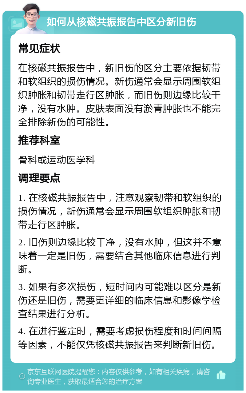 如何从核磁共振报告中区分新旧伤 常见症状 在核磁共振报告中，新旧伤的区分主要依据韧带和软组织的损伤情况。新伤通常会显示周围软组织肿胀和韧带走行区肿胀，而旧伤则边缘比较干净，没有水肿。皮肤表面没有淤青肿胀也不能完全排除新伤的可能性。 推荐科室 骨科或运动医学科 调理要点 1. 在核磁共振报告中，注意观察韧带和软组织的损伤情况，新伤通常会显示周围软组织肿胀和韧带走行区肿胀。 2. 旧伤则边缘比较干净，没有水肿，但这并不意味着一定是旧伤，需要结合其他临床信息进行判断。 3. 如果有多次损伤，短时间内可能难以区分是新伤还是旧伤，需要更详细的临床信息和影像学检查结果进行分析。 4. 在进行鉴定时，需要考虑损伤程度和时间间隔等因素，不能仅凭核磁共振报告来判断新旧伤。