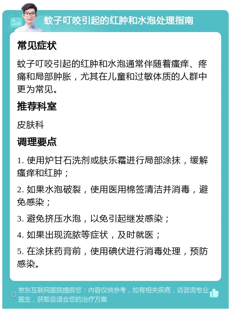 蚊子叮咬引起的红肿和水泡处理指南 常见症状 蚊子叮咬引起的红肿和水泡通常伴随着瘙痒、疼痛和局部肿胀，尤其在儿童和过敏体质的人群中更为常见。 推荐科室 皮肤科 调理要点 1. 使用炉甘石洗剂或肤乐霜进行局部涂抹，缓解瘙痒和红肿； 2. 如果水泡破裂，使用医用棉签清洁并消毒，避免感染； 3. 避免挤压水泡，以免引起继发感染； 4. 如果出现流脓等症状，及时就医； 5. 在涂抹药膏前，使用碘伏进行消毒处理，预防感染。