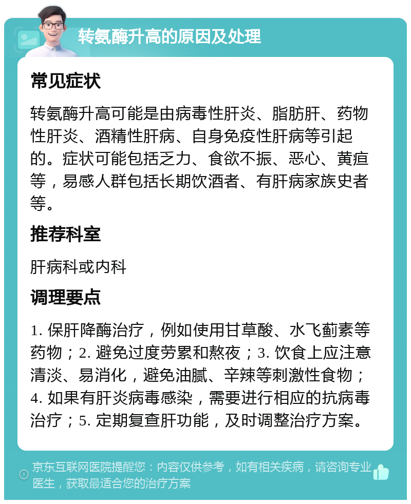 转氨酶升高的原因及处理 常见症状 转氨酶升高可能是由病毒性肝炎、脂肪肝、药物性肝炎、酒精性肝病、自身免疫性肝病等引起的。症状可能包括乏力、食欲不振、恶心、黄疸等，易感人群包括长期饮酒者、有肝病家族史者等。 推荐科室 肝病科或内科 调理要点 1. 保肝降酶治疗，例如使用甘草酸、水飞蓟素等药物；2. 避免过度劳累和熬夜；3. 饮食上应注意清淡、易消化，避免油腻、辛辣等刺激性食物；4. 如果有肝炎病毒感染，需要进行相应的抗病毒治疗；5. 定期复查肝功能，及时调整治疗方案。