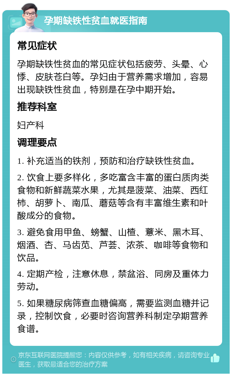 孕期缺铁性贫血就医指南 常见症状 孕期缺铁性贫血的常见症状包括疲劳、头晕、心悸、皮肤苍白等。孕妇由于营养需求增加，容易出现缺铁性贫血，特别是在孕中期开始。 推荐科室 妇产科 调理要点 1. 补充适当的铁剂，预防和治疗缺铁性贫血。 2. 饮食上要多样化，多吃富含丰富的蛋白质肉类食物和新鲜蔬菜水果，尤其是菠菜、油菜、西红柿、胡萝卜、南瓜、蘑菇等含有丰富维生素和叶酸成分的食物。 3. 避免食用甲鱼、螃蟹、山楂、薏米、黑木耳、烟酒、杏、马齿苋、芦荟、浓茶、咖啡等食物和饮品。 4. 定期产检，注意休息，禁盆浴、同房及重体力劳动。 5. 如果糖尿病筛查血糖偏高，需要监测血糖并记录，控制饮食，必要时咨询营养科制定孕期营养食谱。