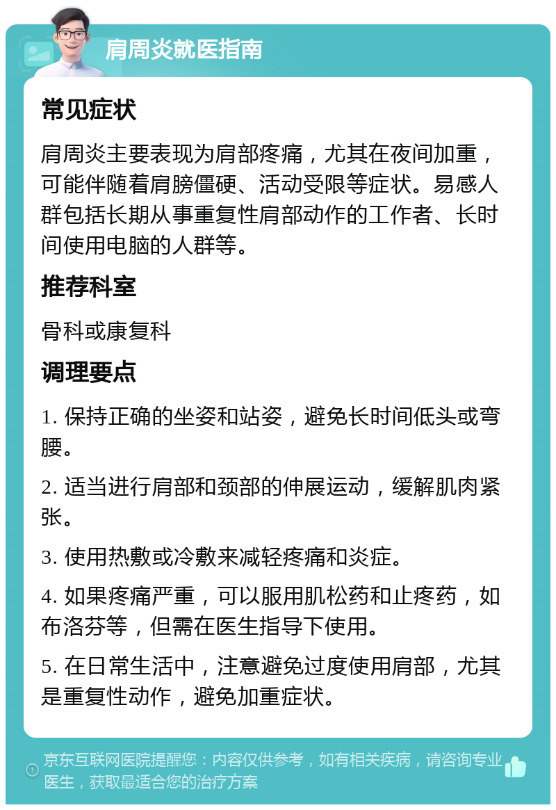 肩周炎就医指南 常见症状 肩周炎主要表现为肩部疼痛，尤其在夜间加重，可能伴随着肩膀僵硬、活动受限等症状。易感人群包括长期从事重复性肩部动作的工作者、长时间使用电脑的人群等。 推荐科室 骨科或康复科 调理要点 1. 保持正确的坐姿和站姿，避免长时间低头或弯腰。 2. 适当进行肩部和颈部的伸展运动，缓解肌肉紧张。 3. 使用热敷或冷敷来减轻疼痛和炎症。 4. 如果疼痛严重，可以服用肌松药和止疼药，如布洛芬等，但需在医生指导下使用。 5. 在日常生活中，注意避免过度使用肩部，尤其是重复性动作，避免加重症状。