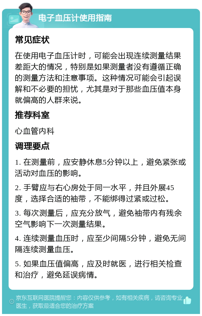 电子血压计使用指南 常见症状 在使用电子血压计时，可能会出现连续测量结果差距大的情况，特别是如果测量者没有遵循正确的测量方法和注意事项。这种情况可能会引起误解和不必要的担忧，尤其是对于那些血压值本身就偏高的人群来说。 推荐科室 心血管内科 调理要点 1. 在测量前，应安静休息5分钟以上，避免紧张或活动对血压的影响。 2. 手臂应与右心房处于同一水平，并且外展45度，选择合适的袖带，不能绑得过紧或过松。 3. 每次测量后，应充分放气，避免袖带内有残余空气影响下一次测量结果。 4. 连续测量血压时，应至少间隔5分钟，避免无间隔连续测量血压。 5. 如果血压值偏高，应及时就医，进行相关检查和治疗，避免延误病情。