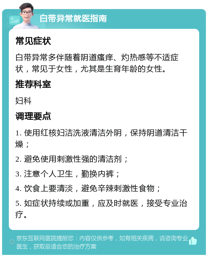 白带异常就医指南 常见症状 白带异常多伴随着阴道瘙痒、灼热感等不适症状，常见于女性，尤其是生育年龄的女性。 推荐科室 妇科 调理要点 1. 使用红核妇洁洗液清洁外阴，保持阴道清洁干燥； 2. 避免使用刺激性强的清洁剂； 3. 注意个人卫生，勤换内裤； 4. 饮食上要清淡，避免辛辣刺激性食物； 5. 如症状持续或加重，应及时就医，接受专业治疗。