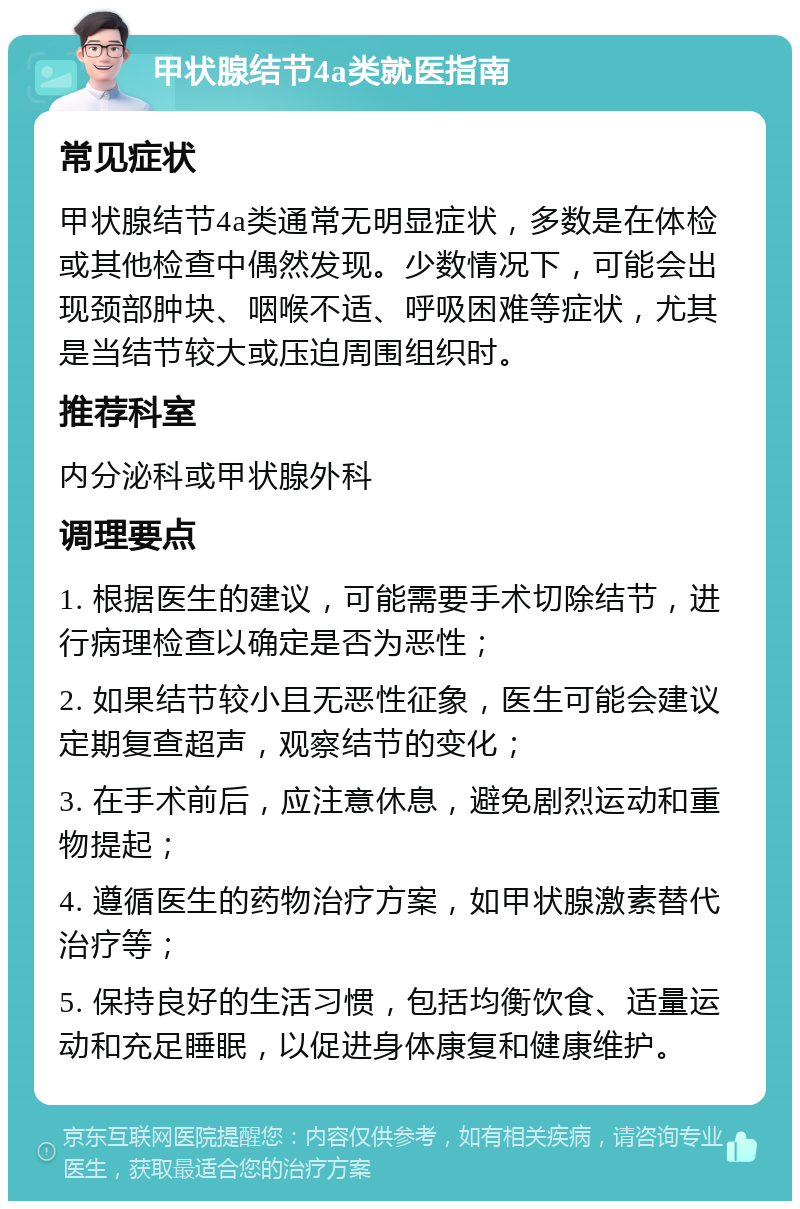 甲状腺结节4a类就医指南 常见症状 甲状腺结节4a类通常无明显症状，多数是在体检或其他检查中偶然发现。少数情况下，可能会出现颈部肿块、咽喉不适、呼吸困难等症状，尤其是当结节较大或压迫周围组织时。 推荐科室 内分泌科或甲状腺外科 调理要点 1. 根据医生的建议，可能需要手术切除结节，进行病理检查以确定是否为恶性； 2. 如果结节较小且无恶性征象，医生可能会建议定期复查超声，观察结节的变化； 3. 在手术前后，应注意休息，避免剧烈运动和重物提起； 4. 遵循医生的药物治疗方案，如甲状腺激素替代治疗等； 5. 保持良好的生活习惯，包括均衡饮食、适量运动和充足睡眠，以促进身体康复和健康维护。