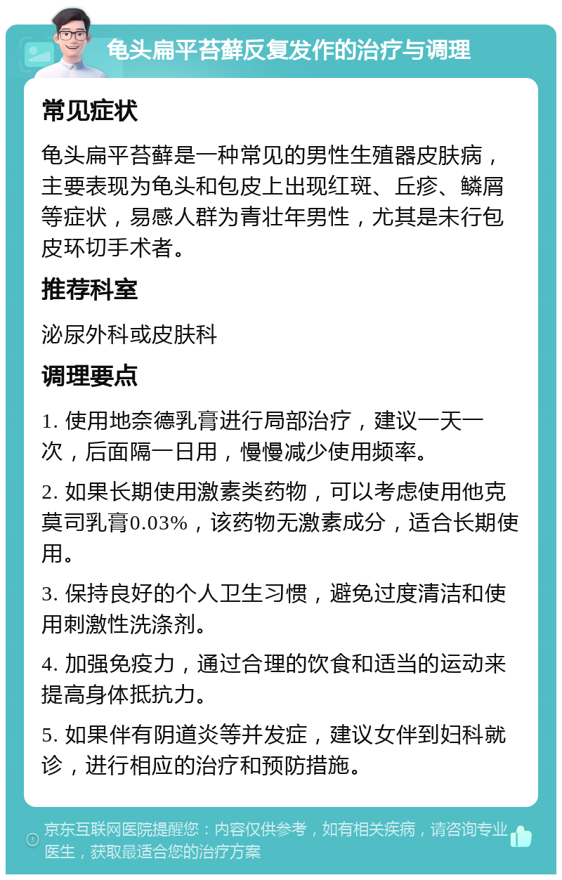 龟头扁平苔藓反复发作的治疗与调理 常见症状 龟头扁平苔藓是一种常见的男性生殖器皮肤病，主要表现为龟头和包皮上出现红斑、丘疹、鳞屑等症状，易感人群为青壮年男性，尤其是未行包皮环切手术者。 推荐科室 泌尿外科或皮肤科 调理要点 1. 使用地奈德乳膏进行局部治疗，建议一天一次，后面隔一日用，慢慢减少使用频率。 2. 如果长期使用激素类药物，可以考虑使用他克莫司乳膏0.03%，该药物无激素成分，适合长期使用。 3. 保持良好的个人卫生习惯，避免过度清洁和使用刺激性洗涤剂。 4. 加强免疫力，通过合理的饮食和适当的运动来提高身体抵抗力。 5. 如果伴有阴道炎等并发症，建议女伴到妇科就诊，进行相应的治疗和预防措施。