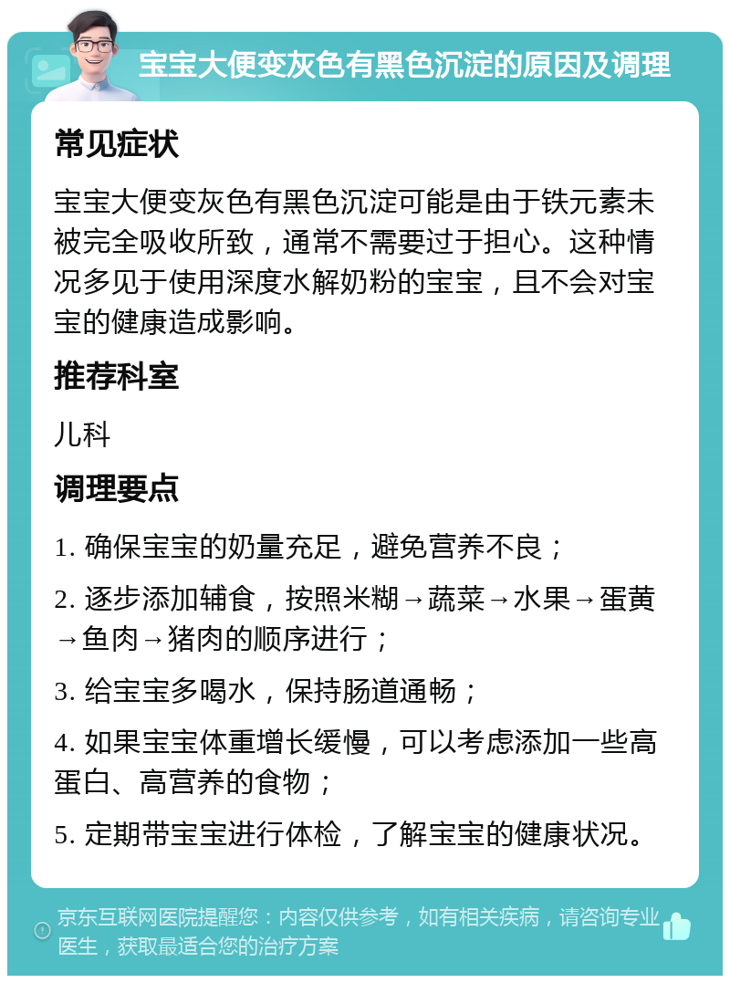 宝宝大便变灰色有黑色沉淀的原因及调理 常见症状 宝宝大便变灰色有黑色沉淀可能是由于铁元素未被完全吸收所致，通常不需要过于担心。这种情况多见于使用深度水解奶粉的宝宝，且不会对宝宝的健康造成影响。 推荐科室 儿科 调理要点 1. 确保宝宝的奶量充足，避免营养不良； 2. 逐步添加辅食，按照米糊→蔬菜→水果→蛋黄→鱼肉→猪肉的顺序进行； 3. 给宝宝多喝水，保持肠道通畅； 4. 如果宝宝体重增长缓慢，可以考虑添加一些高蛋白、高营养的食物； 5. 定期带宝宝进行体检，了解宝宝的健康状况。