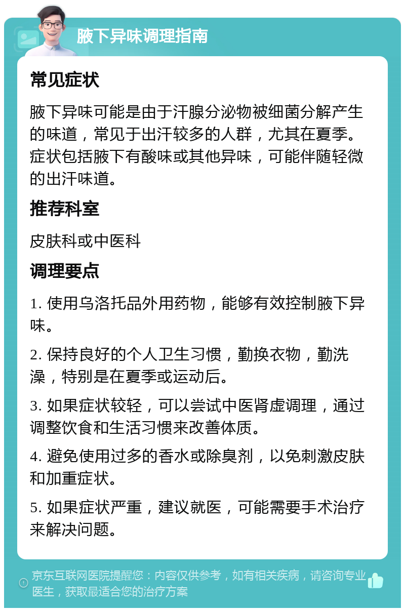 腋下异味调理指南 常见症状 腋下异味可能是由于汗腺分泌物被细菌分解产生的味道，常见于出汗较多的人群，尤其在夏季。症状包括腋下有酸味或其他异味，可能伴随轻微的出汗味道。 推荐科室 皮肤科或中医科 调理要点 1. 使用乌洛托品外用药物，能够有效控制腋下异味。 2. 保持良好的个人卫生习惯，勤换衣物，勤洗澡，特别是在夏季或运动后。 3. 如果症状较轻，可以尝试中医肾虚调理，通过调整饮食和生活习惯来改善体质。 4. 避免使用过多的香水或除臭剂，以免刺激皮肤和加重症状。 5. 如果症状严重，建议就医，可能需要手术治疗来解决问题。