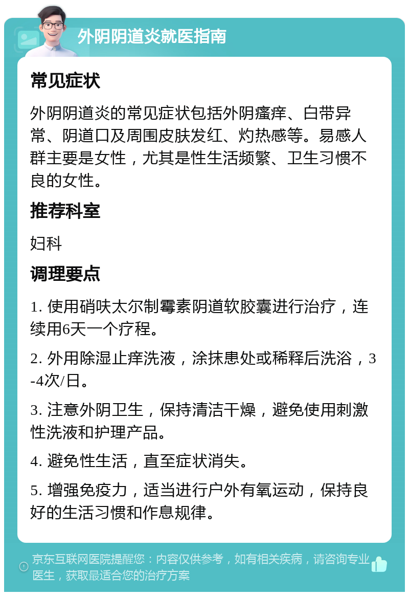 外阴阴道炎就医指南 常见症状 外阴阴道炎的常见症状包括外阴瘙痒、白带异常、阴道口及周围皮肤发红、灼热感等。易感人群主要是女性，尤其是性生活频繁、卫生习惯不良的女性。 推荐科室 妇科 调理要点 1. 使用硝呋太尔制霉素阴道软胶囊进行治疗，连续用6天一个疗程。 2. 外用除湿止痒洗液，涂抹患处或稀释后洗浴，3-4次/日。 3. 注意外阴卫生，保持清洁干燥，避免使用刺激性洗液和护理产品。 4. 避免性生活，直至症状消失。 5. 增强免疫力，适当进行户外有氧运动，保持良好的生活习惯和作息规律。