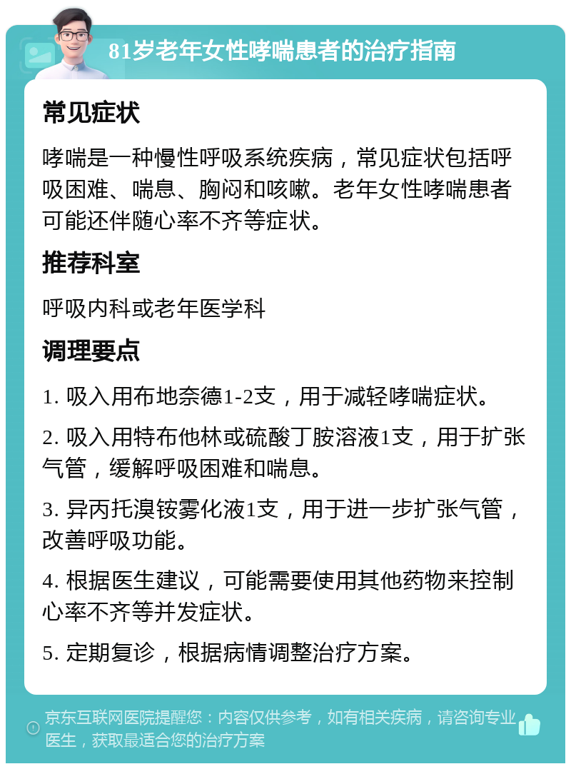 81岁老年女性哮喘患者的治疗指南 常见症状 哮喘是一种慢性呼吸系统疾病，常见症状包括呼吸困难、喘息、胸闷和咳嗽。老年女性哮喘患者可能还伴随心率不齐等症状。 推荐科室 呼吸内科或老年医学科 调理要点 1. 吸入用布地奈德1-2支，用于减轻哮喘症状。 2. 吸入用特布他林或硫酸丁胺溶液1支，用于扩张气管，缓解呼吸困难和喘息。 3. 异丙托溴铵雾化液1支，用于进一步扩张气管，改善呼吸功能。 4. 根据医生建议，可能需要使用其他药物来控制心率不齐等并发症状。 5. 定期复诊，根据病情调整治疗方案。