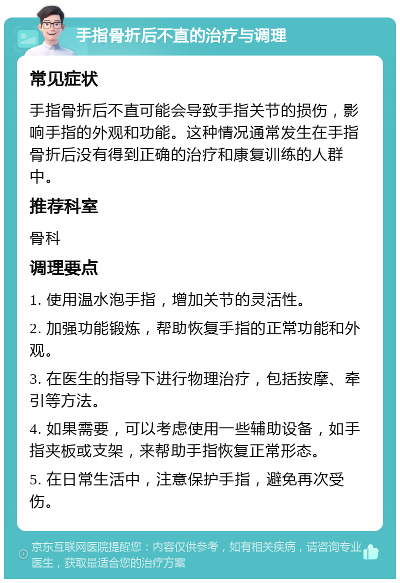 手指骨折后不直的治疗与调理 常见症状 手指骨折后不直可能会导致手指关节的损伤，影响手指的外观和功能。这种情况通常发生在手指骨折后没有得到正确的治疗和康复训练的人群中。 推荐科室 骨科 调理要点 1. 使用温水泡手指，增加关节的灵活性。 2. 加强功能锻炼，帮助恢复手指的正常功能和外观。 3. 在医生的指导下进行物理治疗，包括按摩、牵引等方法。 4. 如果需要，可以考虑使用一些辅助设备，如手指夹板或支架，来帮助手指恢复正常形态。 5. 在日常生活中，注意保护手指，避免再次受伤。