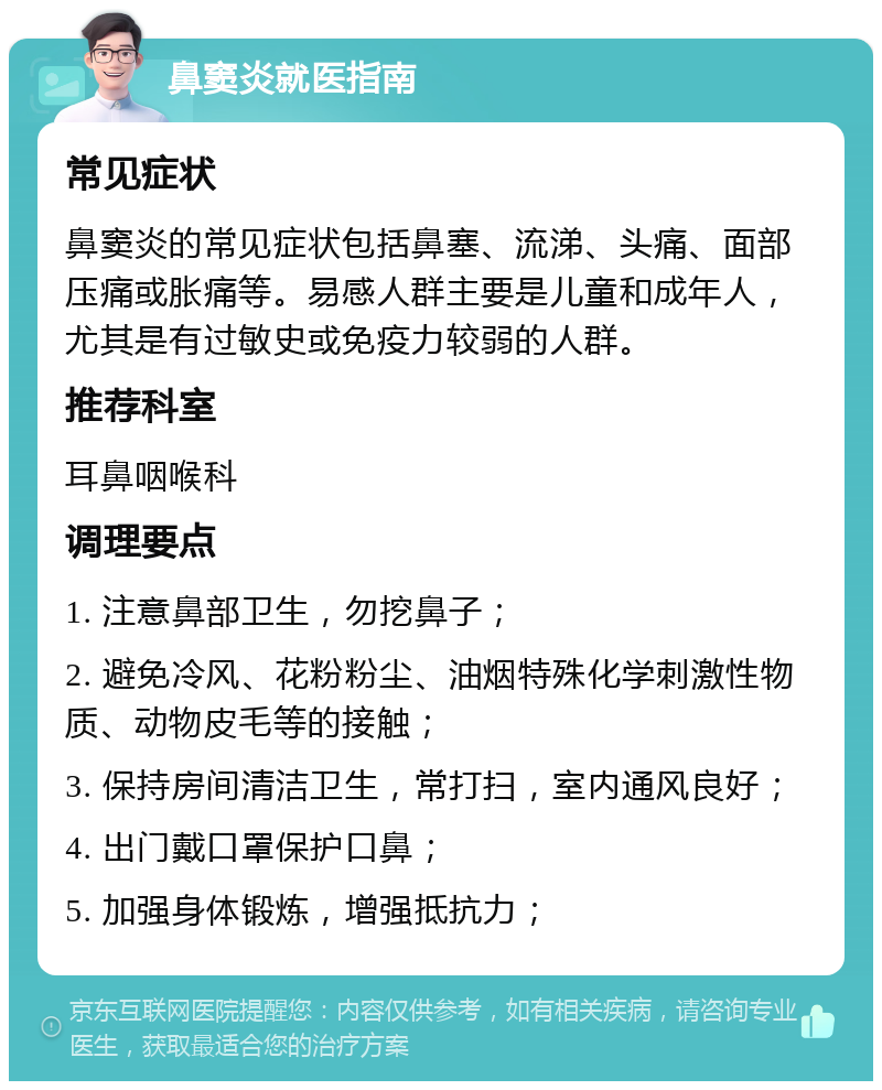 鼻窦炎就医指南 常见症状 鼻窦炎的常见症状包括鼻塞、流涕、头痛、面部压痛或胀痛等。易感人群主要是儿童和成年人，尤其是有过敏史或免疫力较弱的人群。 推荐科室 耳鼻咽喉科 调理要点 1. 注意鼻部卫生，勿挖鼻子； 2. 避免冷风、花粉粉尘、油烟特殊化学刺激性物质、动物皮毛等的接触； 3. 保持房间清洁卫生，常打扫，室内通风良好； 4. 出门戴口罩保护口鼻； 5. 加强身体锻炼，增强抵抗力；