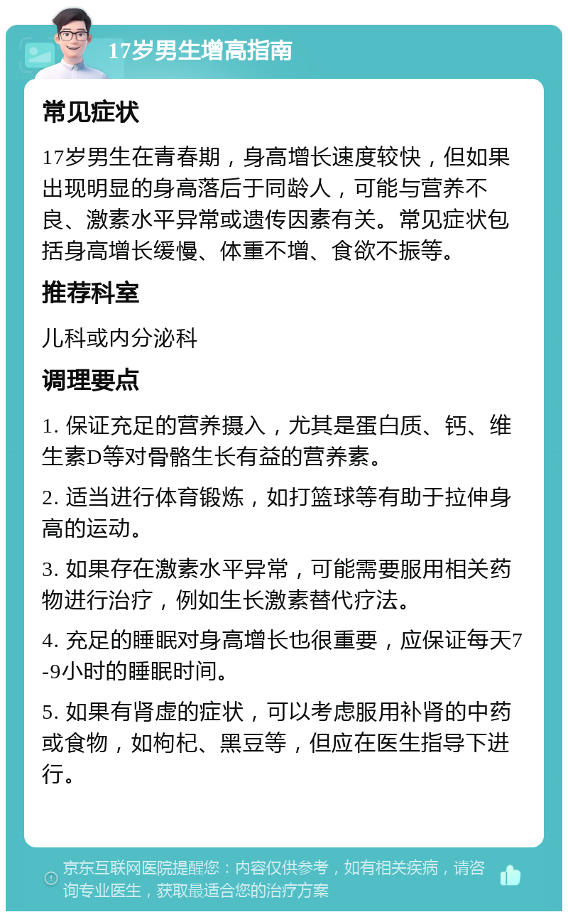 17岁男生增高指南 常见症状 17岁男生在青春期，身高增长速度较快，但如果出现明显的身高落后于同龄人，可能与营养不良、激素水平异常或遗传因素有关。常见症状包括身高增长缓慢、体重不增、食欲不振等。 推荐科室 儿科或内分泌科 调理要点 1. 保证充足的营养摄入，尤其是蛋白质、钙、维生素D等对骨骼生长有益的营养素。 2. 适当进行体育锻炼，如打篮球等有助于拉伸身高的运动。 3. 如果存在激素水平异常，可能需要服用相关药物进行治疗，例如生长激素替代疗法。 4. 充足的睡眠对身高增长也很重要，应保证每天7-9小时的睡眠时间。 5. 如果有肾虚的症状，可以考虑服用补肾的中药或食物，如枸杞、黑豆等，但应在医生指导下进行。