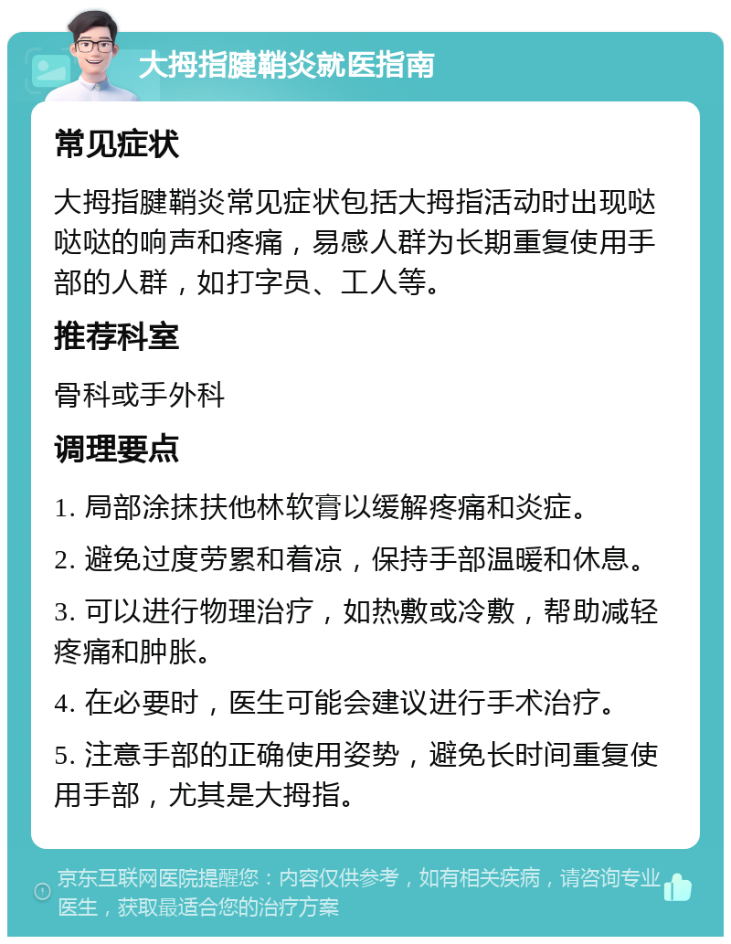 大拇指腱鞘炎就医指南 常见症状 大拇指腱鞘炎常见症状包括大拇指活动时出现哒哒哒的响声和疼痛，易感人群为长期重复使用手部的人群，如打字员、工人等。 推荐科室 骨科或手外科 调理要点 1. 局部涂抹扶他林软膏以缓解疼痛和炎症。 2. 避免过度劳累和着凉，保持手部温暖和休息。 3. 可以进行物理治疗，如热敷或冷敷，帮助减轻疼痛和肿胀。 4. 在必要时，医生可能会建议进行手术治疗。 5. 注意手部的正确使用姿势，避免长时间重复使用手部，尤其是大拇指。