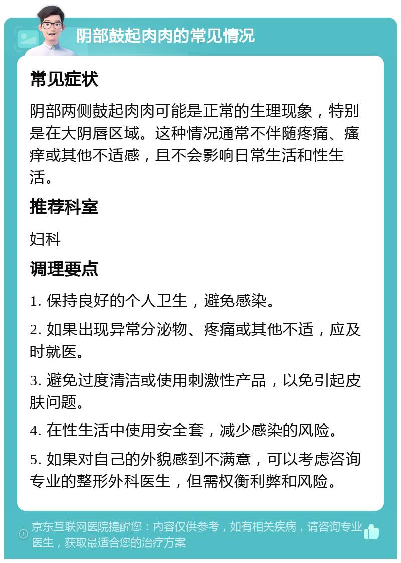 阴部鼓起肉肉的常见情况 常见症状 阴部两侧鼓起肉肉可能是正常的生理现象，特别是在大阴唇区域。这种情况通常不伴随疼痛、瘙痒或其他不适感，且不会影响日常生活和性生活。 推荐科室 妇科 调理要点 1. 保持良好的个人卫生，避免感染。 2. 如果出现异常分泌物、疼痛或其他不适，应及时就医。 3. 避免过度清洁或使用刺激性产品，以免引起皮肤问题。 4. 在性生活中使用安全套，减少感染的风险。 5. 如果对自己的外貌感到不满意，可以考虑咨询专业的整形外科医生，但需权衡利弊和风险。