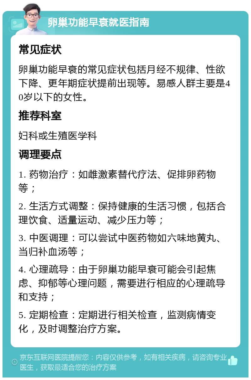 卵巢功能早衰就医指南 常见症状 卵巢功能早衰的常见症状包括月经不规律、性欲下降、更年期症状提前出现等。易感人群主要是40岁以下的女性。 推荐科室 妇科或生殖医学科 调理要点 1. 药物治疗：如雌激素替代疗法、促排卵药物等； 2. 生活方式调整：保持健康的生活习惯，包括合理饮食、适量运动、减少压力等； 3. 中医调理：可以尝试中医药物如六味地黄丸、当归补血汤等； 4. 心理疏导：由于卵巢功能早衰可能会引起焦虑、抑郁等心理问题，需要进行相应的心理疏导和支持； 5. 定期检查：定期进行相关检查，监测病情变化，及时调整治疗方案。