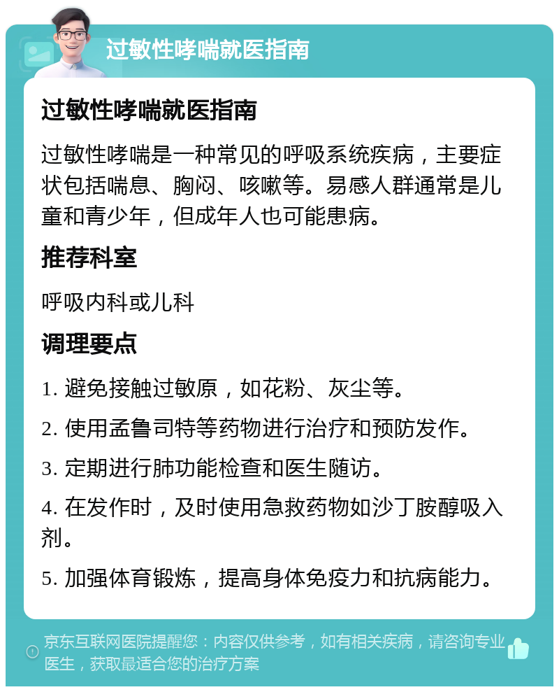 过敏性哮喘就医指南 过敏性哮喘就医指南 过敏性哮喘是一种常见的呼吸系统疾病，主要症状包括喘息、胸闷、咳嗽等。易感人群通常是儿童和青少年，但成年人也可能患病。 推荐科室 呼吸内科或儿科 调理要点 1. 避免接触过敏原，如花粉、灰尘等。 2. 使用孟鲁司特等药物进行治疗和预防发作。 3. 定期进行肺功能检查和医生随访。 4. 在发作时，及时使用急救药物如沙丁胺醇吸入剂。 5. 加强体育锻炼，提高身体免疫力和抗病能力。