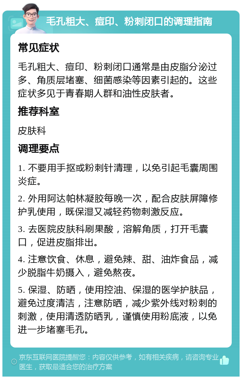 毛孔粗大、痘印、粉刺闭口的调理指南 常见症状 毛孔粗大、痘印、粉刺闭口通常是由皮脂分泌过多、角质层堵塞、细菌感染等因素引起的。这些症状多见于青春期人群和油性皮肤者。 推荐科室 皮肤科 调理要点 1. 不要用手抠或粉刺针清理，以免引起毛囊周围炎症。 2. 外用阿达帕林凝胶每晚一次，配合皮肤屏障修护乳使用，既保湿又减轻药物刺激反应。 3. 去医院皮肤科刷果酸，溶解角质，打开毛囊口，促进皮脂排出。 4. 注意饮食、休息，避免辣、甜、油炸食品，减少脱脂牛奶摄入，避免熬夜。 5. 保湿、防晒，使用控油、保湿的医学护肤品，避免过度清洁，注意防晒，减少紫外线对粉刺的刺激，使用清透防晒乳，谨慎使用粉底液，以免进一步堵塞毛孔。