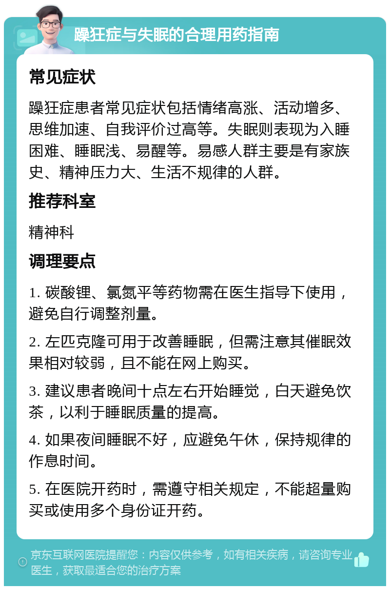 躁狂症与失眠的合理用药指南 常见症状 躁狂症患者常见症状包括情绪高涨、活动增多、思维加速、自我评价过高等。失眠则表现为入睡困难、睡眠浅、易醒等。易感人群主要是有家族史、精神压力大、生活不规律的人群。 推荐科室 精神科 调理要点 1. 碳酸锂、氯氮平等药物需在医生指导下使用，避免自行调整剂量。 2. 左匹克隆可用于改善睡眠，但需注意其催眠效果相对较弱，且不能在网上购买。 3. 建议患者晚间十点左右开始睡觉，白天避免饮茶，以利于睡眠质量的提高。 4. 如果夜间睡眠不好，应避免午休，保持规律的作息时间。 5. 在医院开药时，需遵守相关规定，不能超量购买或使用多个身份证开药。