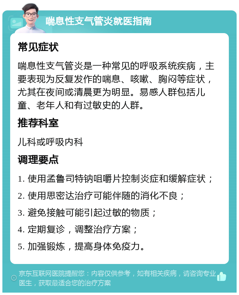 喘息性支气管炎就医指南 常见症状 喘息性支气管炎是一种常见的呼吸系统疾病，主要表现为反复发作的喘息、咳嗽、胸闷等症状，尤其在夜间或清晨更为明显。易感人群包括儿童、老年人和有过敏史的人群。 推荐科室 儿科或呼吸内科 调理要点 1. 使用孟鲁司特钠咀嚼片控制炎症和缓解症状； 2. 使用思密达治疗可能伴随的消化不良； 3. 避免接触可能引起过敏的物质； 4. 定期复诊，调整治疗方案； 5. 加强锻炼，提高身体免疫力。