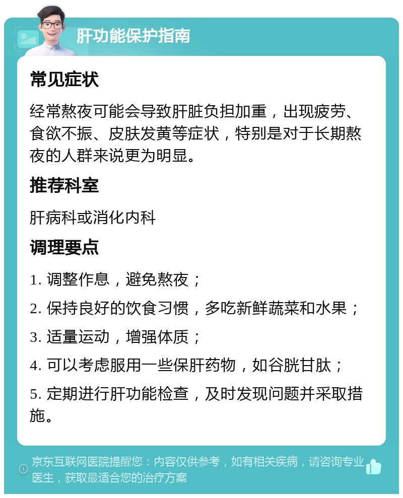 肝功能保护指南 常见症状 经常熬夜可能会导致肝脏负担加重，出现疲劳、食欲不振、皮肤发黄等症状，特别是对于长期熬夜的人群来说更为明显。 推荐科室 肝病科或消化内科 调理要点 1. 调整作息，避免熬夜； 2. 保持良好的饮食习惯，多吃新鲜蔬菜和水果； 3. 适量运动，增强体质； 4. 可以考虑服用一些保肝药物，如谷胱甘肽； 5. 定期进行肝功能检查，及时发现问题并采取措施。