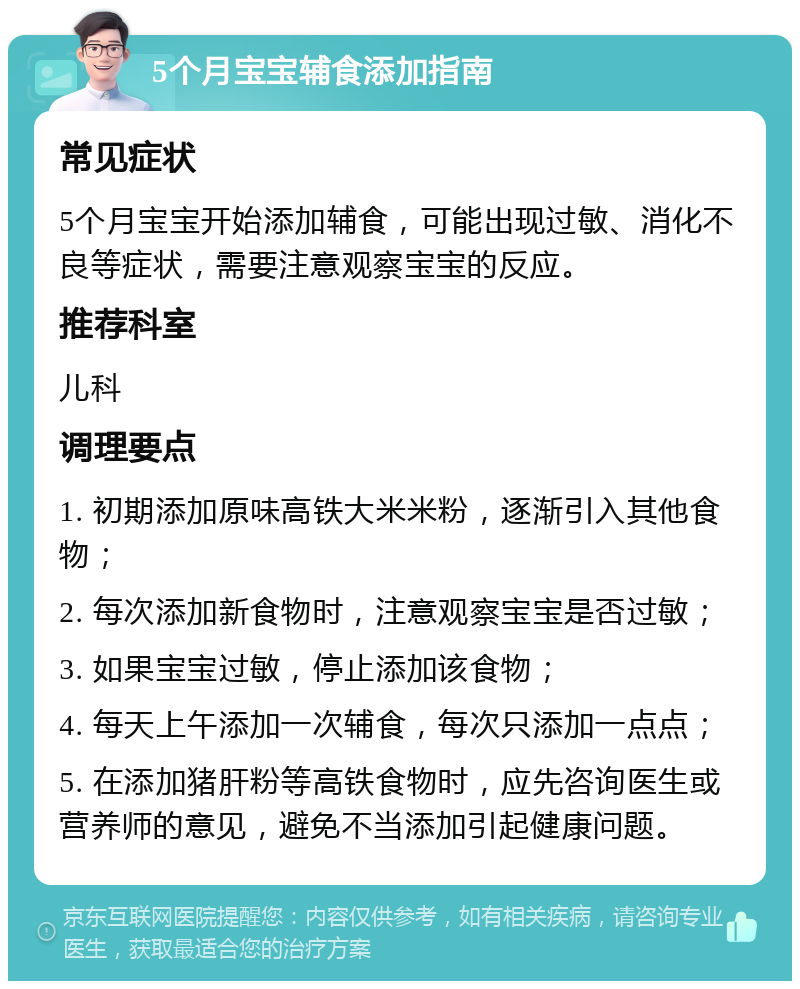 5个月宝宝辅食添加指南 常见症状 5个月宝宝开始添加辅食，可能出现过敏、消化不良等症状，需要注意观察宝宝的反应。 推荐科室 儿科 调理要点 1. 初期添加原味高铁大米米粉，逐渐引入其他食物； 2. 每次添加新食物时，注意观察宝宝是否过敏； 3. 如果宝宝过敏，停止添加该食物； 4. 每天上午添加一次辅食，每次只添加一点点； 5. 在添加猪肝粉等高铁食物时，应先咨询医生或营养师的意见，避免不当添加引起健康问题。