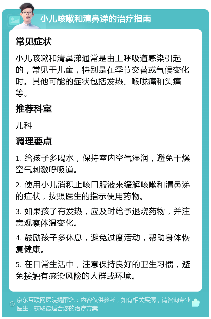 小儿咳嗽和清鼻涕的治疗指南 常见症状 小儿咳嗽和清鼻涕通常是由上呼吸道感染引起的，常见于儿童，特别是在季节交替或气候变化时。其他可能的症状包括发热、喉咙痛和头痛等。 推荐科室 儿科 调理要点 1. 给孩子多喝水，保持室内空气湿润，避免干燥空气刺激呼吸道。 2. 使用小儿消积止咳口服液来缓解咳嗽和清鼻涕的症状，按照医生的指示使用药物。 3. 如果孩子有发热，应及时给予退烧药物，并注意观察体温变化。 4. 鼓励孩子多休息，避免过度活动，帮助身体恢复健康。 5. 在日常生活中，注意保持良好的卫生习惯，避免接触有感染风险的人群或环境。