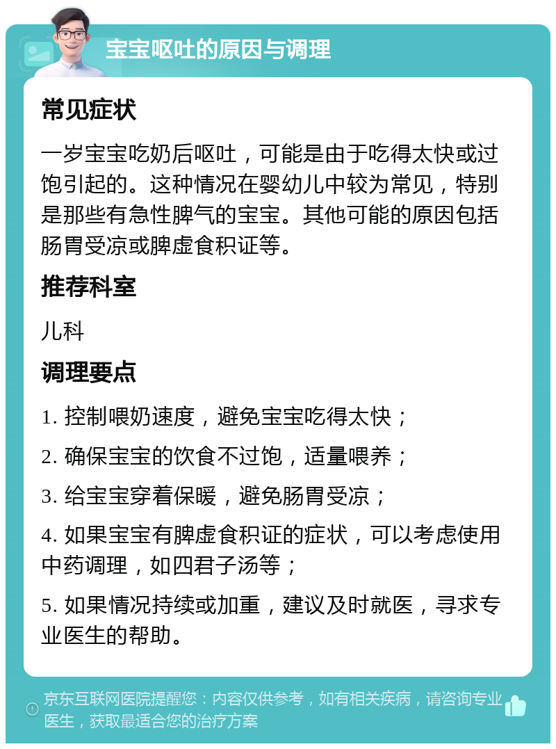 宝宝呕吐的原因与调理 常见症状 一岁宝宝吃奶后呕吐，可能是由于吃得太快或过饱引起的。这种情况在婴幼儿中较为常见，特别是那些有急性脾气的宝宝。其他可能的原因包括肠胃受凉或脾虚食积证等。 推荐科室 儿科 调理要点 1. 控制喂奶速度，避免宝宝吃得太快； 2. 确保宝宝的饮食不过饱，适量喂养； 3. 给宝宝穿着保暖，避免肠胃受凉； 4. 如果宝宝有脾虚食积证的症状，可以考虑使用中药调理，如四君子汤等； 5. 如果情况持续或加重，建议及时就医，寻求专业医生的帮助。