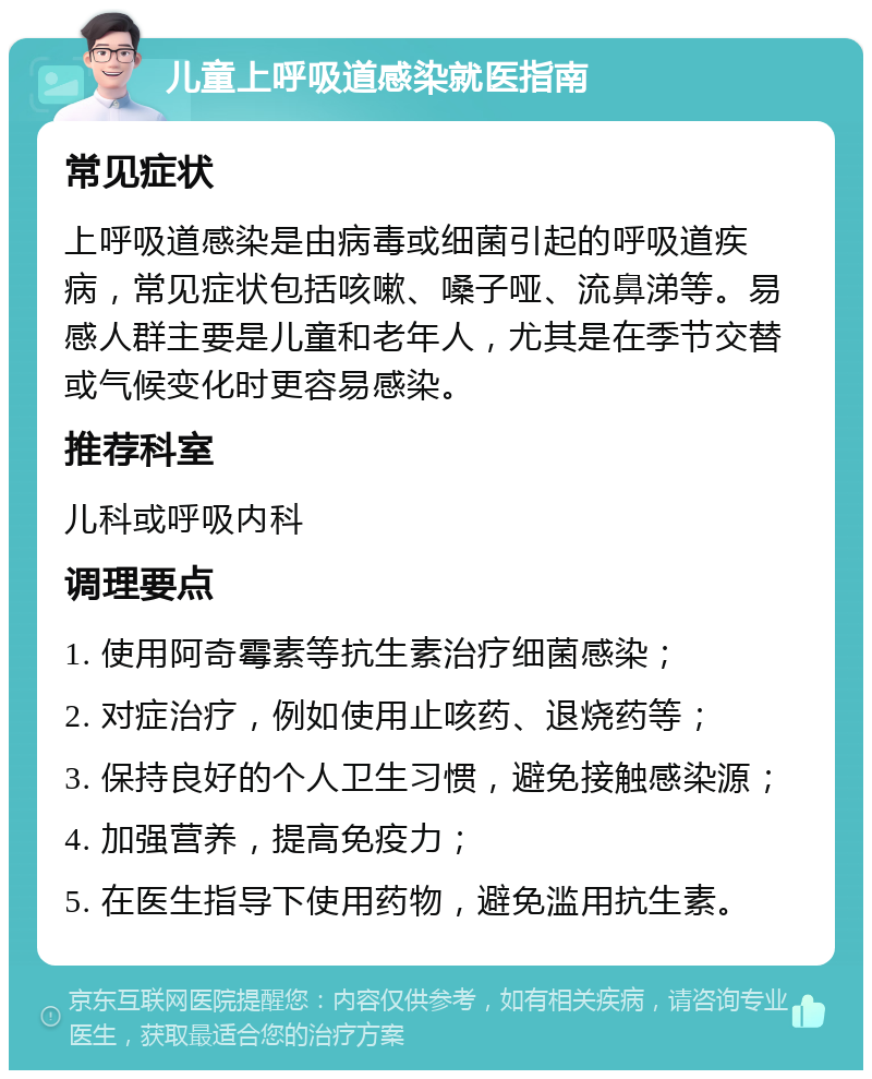 儿童上呼吸道感染就医指南 常见症状 上呼吸道感染是由病毒或细菌引起的呼吸道疾病，常见症状包括咳嗽、嗓子哑、流鼻涕等。易感人群主要是儿童和老年人，尤其是在季节交替或气候变化时更容易感染。 推荐科室 儿科或呼吸内科 调理要点 1. 使用阿奇霉素等抗生素治疗细菌感染； 2. 对症治疗，例如使用止咳药、退烧药等； 3. 保持良好的个人卫生习惯，避免接触感染源； 4. 加强营养，提高免疫力； 5. 在医生指导下使用药物，避免滥用抗生素。