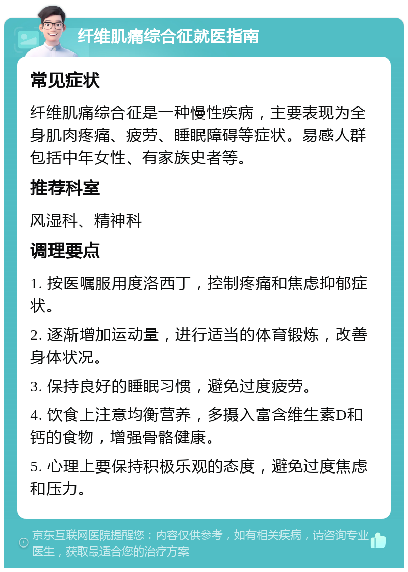 纤维肌痛综合征就医指南 常见症状 纤维肌痛综合征是一种慢性疾病，主要表现为全身肌肉疼痛、疲劳、睡眠障碍等症状。易感人群包括中年女性、有家族史者等。 推荐科室 风湿科、精神科 调理要点 1. 按医嘱服用度洛西丁，控制疼痛和焦虑抑郁症状。 2. 逐渐增加运动量，进行适当的体育锻炼，改善身体状况。 3. 保持良好的睡眠习惯，避免过度疲劳。 4. 饮食上注意均衡营养，多摄入富含维生素D和钙的食物，增强骨骼健康。 5. 心理上要保持积极乐观的态度，避免过度焦虑和压力。