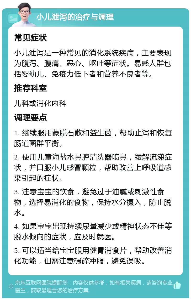 小儿泄泻的治疗与调理 常见症状 小儿泄泻是一种常见的消化系统疾病，主要表现为腹泻、腹痛、恶心、呕吐等症状。易感人群包括婴幼儿、免疫力低下者和营养不良者等。 推荐科室 儿科或消化内科 调理要点 1. 继续服用蒙脱石散和益生菌，帮助止泻和恢复肠道菌群平衡。 2. 使用儿童海盐水鼻腔清洗器喷鼻，缓解流涕症状，并口服小儿感冒颗粒，帮助改善上呼吸道感染引起的症状。 3. 注意宝宝的饮食，避免过于油腻或刺激性食物，选择易消化的食物，保持水分摄入，防止脱水。 4. 如果宝宝出现持续尿量减少或精神状态不佳等脱水倾向的症状，应及时就医。 5. 可以适当给宝宝服用健胃消食片，帮助改善消化功能，但需注意碾碎冲服，避免误吸。