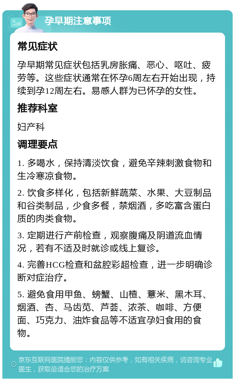 孕早期注意事项 常见症状 孕早期常见症状包括乳房胀痛、恶心、呕吐、疲劳等。这些症状通常在怀孕6周左右开始出现，持续到孕12周左右。易感人群为已怀孕的女性。 推荐科室 妇产科 调理要点 1. 多喝水，保持清淡饮食，避免辛辣刺激食物和生冷寒凉食物。 2. 饮食多样化，包括新鲜蔬菜、水果、大豆制品和谷类制品，少食多餐，禁烟酒，多吃富含蛋白质的肉类食物。 3. 定期进行产前检查，观察腹痛及阴道流血情况，若有不适及时就诊或线上复诊。 4. 完善HCG检查和盆腔彩超检查，进一步明确诊断对症治疗。 5. 避免食用甲鱼、螃蟹、山楂、薏米、黑木耳、烟酒、杏、马齿苋、芦荟、浓茶、咖啡、方便面、巧克力、油炸食品等不适宜孕妇食用的食物。