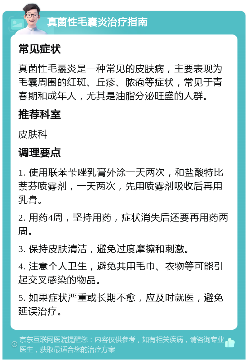 真菌性毛囊炎治疗指南 常见症状 真菌性毛囊炎是一种常见的皮肤病，主要表现为毛囊周围的红斑、丘疹、脓疱等症状，常见于青春期和成年人，尤其是油脂分泌旺盛的人群。 推荐科室 皮肤科 调理要点 1. 使用联苯苄唑乳膏外涂一天两次，和盐酸特比萘芬喷雾剂，一天两次，先用喷雾剂吸收后再用乳膏。 2. 用药4周，坚持用药，症状消失后还要再用药两周。 3. 保持皮肤清洁，避免过度摩擦和刺激。 4. 注意个人卫生，避免共用毛巾、衣物等可能引起交叉感染的物品。 5. 如果症状严重或长期不愈，应及时就医，避免延误治疗。