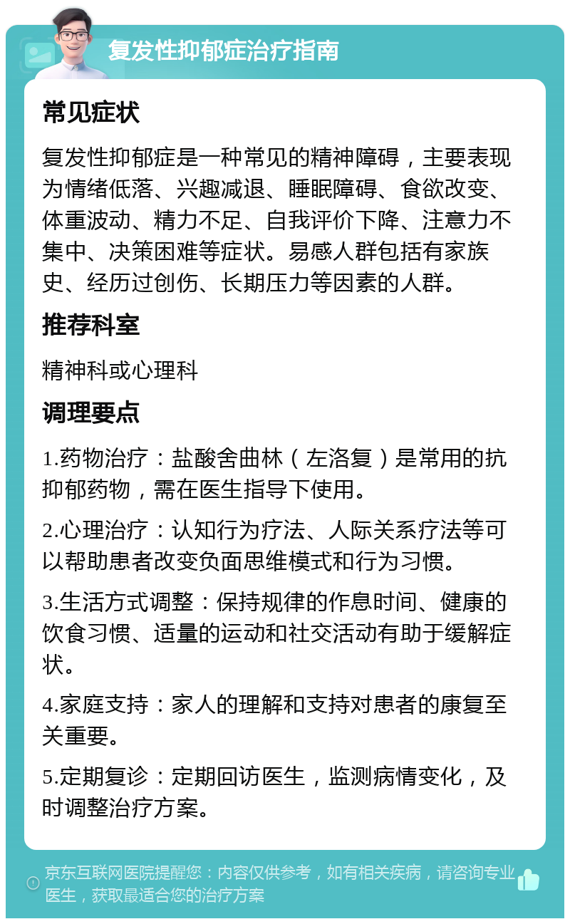 复发性抑郁症治疗指南 常见症状 复发性抑郁症是一种常见的精神障碍，主要表现为情绪低落、兴趣减退、睡眠障碍、食欲改变、体重波动、精力不足、自我评价下降、注意力不集中、决策困难等症状。易感人群包括有家族史、经历过创伤、长期压力等因素的人群。 推荐科室 精神科或心理科 调理要点 1.药物治疗：盐酸舍曲林（左洛复）是常用的抗抑郁药物，需在医生指导下使用。 2.心理治疗：认知行为疗法、人际关系疗法等可以帮助患者改变负面思维模式和行为习惯。 3.生活方式调整：保持规律的作息时间、健康的饮食习惯、适量的运动和社交活动有助于缓解症状。 4.家庭支持：家人的理解和支持对患者的康复至关重要。 5.定期复诊：定期回访医生，监测病情变化，及时调整治疗方案。