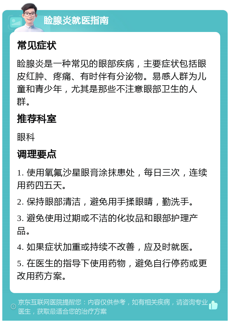 睑腺炎就医指南 常见症状 睑腺炎是一种常见的眼部疾病，主要症状包括眼皮红肿、疼痛、有时伴有分泌物。易感人群为儿童和青少年，尤其是那些不注意眼部卫生的人群。 推荐科室 眼科 调理要点 1. 使用氧氟沙星眼膏涂抹患处，每日三次，连续用药四五天。 2. 保持眼部清洁，避免用手揉眼睛，勤洗手。 3. 避免使用过期或不洁的化妆品和眼部护理产品。 4. 如果症状加重或持续不改善，应及时就医。 5. 在医生的指导下使用药物，避免自行停药或更改用药方案。