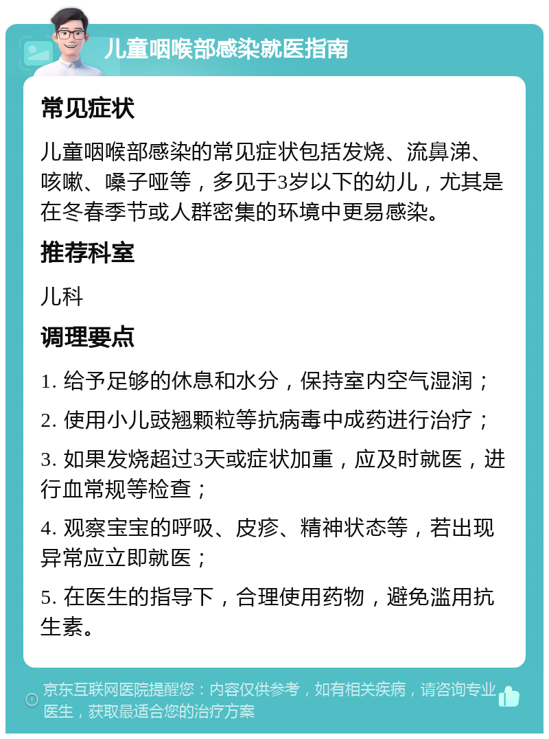 儿童咽喉部感染就医指南 常见症状 儿童咽喉部感染的常见症状包括发烧、流鼻涕、咳嗽、嗓子哑等，多见于3岁以下的幼儿，尤其是在冬春季节或人群密集的环境中更易感染。 推荐科室 儿科 调理要点 1. 给予足够的休息和水分，保持室内空气湿润； 2. 使用小儿豉翘颗粒等抗病毒中成药进行治疗； 3. 如果发烧超过3天或症状加重，应及时就医，进行血常规等检查； 4. 观察宝宝的呼吸、皮疹、精神状态等，若出现异常应立即就医； 5. 在医生的指导下，合理使用药物，避免滥用抗生素。