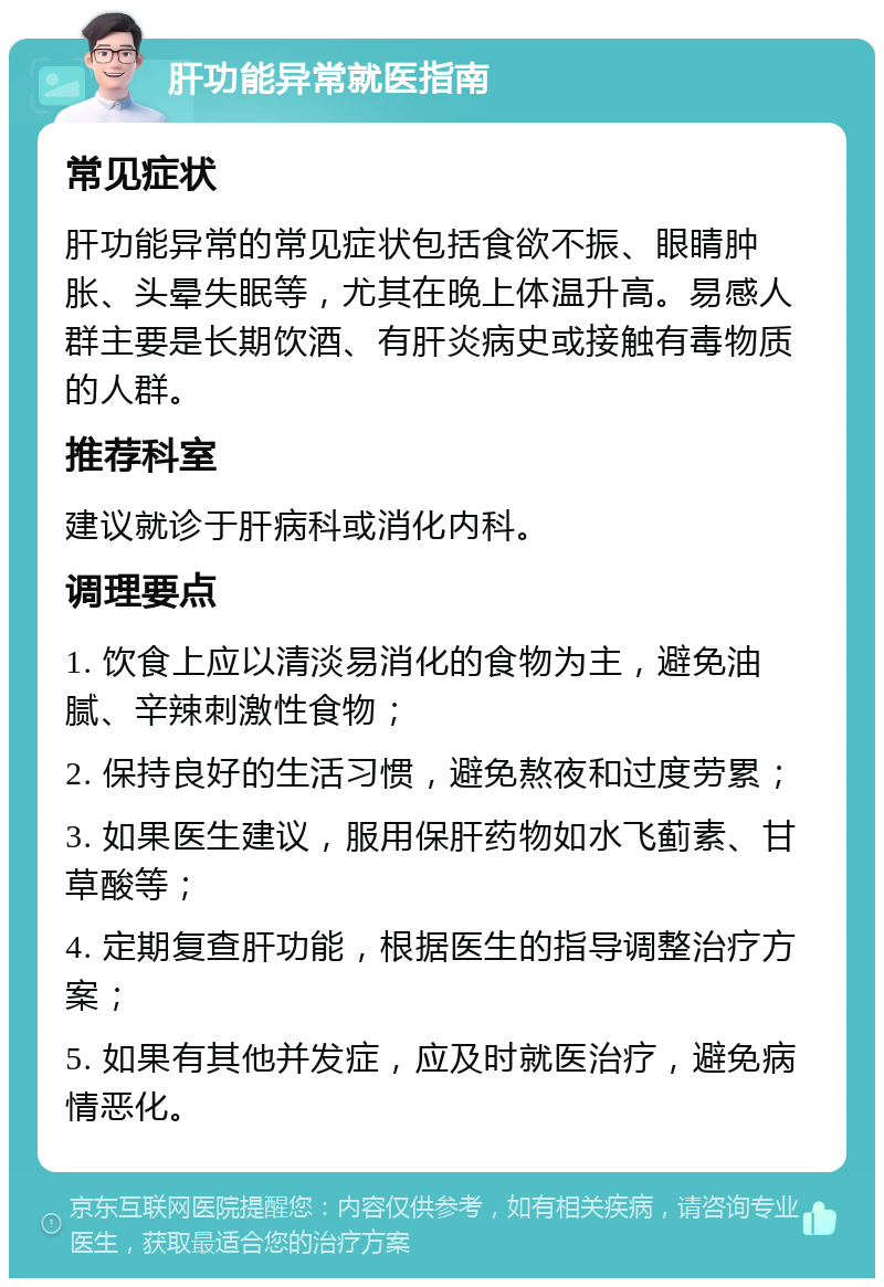 肝功能异常就医指南 常见症状 肝功能异常的常见症状包括食欲不振、眼睛肿胀、头晕失眠等，尤其在晚上体温升高。易感人群主要是长期饮酒、有肝炎病史或接触有毒物质的人群。 推荐科室 建议就诊于肝病科或消化内科。 调理要点 1. 饮食上应以清淡易消化的食物为主，避免油腻、辛辣刺激性食物； 2. 保持良好的生活习惯，避免熬夜和过度劳累； 3. 如果医生建议，服用保肝药物如水飞蓟素、甘草酸等； 4. 定期复查肝功能，根据医生的指导调整治疗方案； 5. 如果有其他并发症，应及时就医治疗，避免病情恶化。