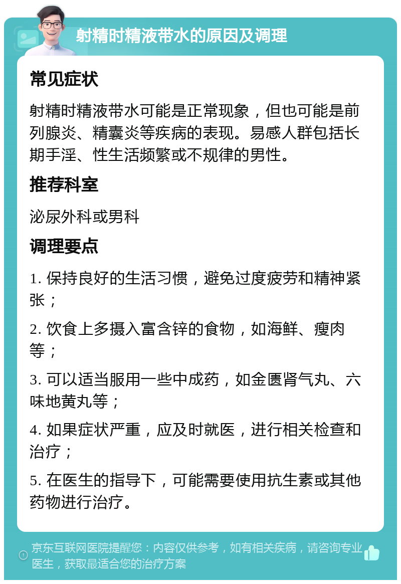 射精时精液带水的原因及调理 常见症状 射精时精液带水可能是正常现象，但也可能是前列腺炎、精囊炎等疾病的表现。易感人群包括长期手淫、性生活频繁或不规律的男性。 推荐科室 泌尿外科或男科 调理要点 1. 保持良好的生活习惯，避免过度疲劳和精神紧张； 2. 饮食上多摄入富含锌的食物，如海鲜、瘦肉等； 3. 可以适当服用一些中成药，如金匮肾气丸、六味地黄丸等； 4. 如果症状严重，应及时就医，进行相关检查和治疗； 5. 在医生的指导下，可能需要使用抗生素或其他药物进行治疗。