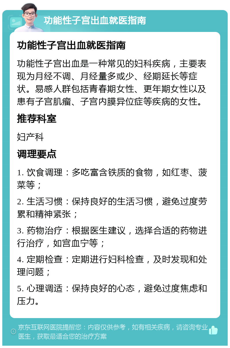 功能性子宫出血就医指南 功能性子宫出血就医指南 功能性子宫出血是一种常见的妇科疾病，主要表现为月经不调、月经量多或少、经期延长等症状。易感人群包括青春期女性、更年期女性以及患有子宫肌瘤、子宫内膜异位症等疾病的女性。 推荐科室 妇产科 调理要点 1. 饮食调理：多吃富含铁质的食物，如红枣、菠菜等； 2. 生活习惯：保持良好的生活习惯，避免过度劳累和精神紧张； 3. 药物治疗：根据医生建议，选择合适的药物进行治疗，如宫血宁等； 4. 定期检查：定期进行妇科检查，及时发现和处理问题； 5. 心理调适：保持良好的心态，避免过度焦虑和压力。